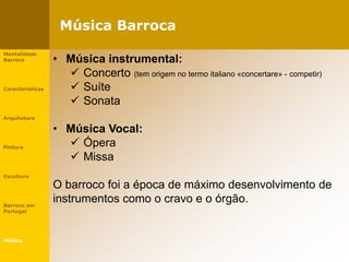 Música Barroca
Mentalidade
Barroca
Características
Arquitetura
Pintura
Escultura
Barroco em
Portugal
Música
• Música instrumental:
 Concerto (tem origem no termo italiano «concertare» - competir)
 Suíte
 Sonata
• Música Vocal:
 Ópera
 Missa
O barroco foi a época de máximo desenvolvimento de
instrumentos como o cravo e o órgão.
 