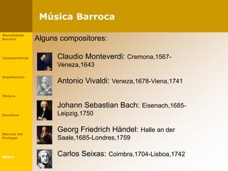 Música Barroca
Mentalidade
Barroca
Características
Arquitectura
Pintura
Escultura
Barroco em
Portugal
Música
Alguns compositores:
Claudio Monteverdi: Cremona,1567-
Veneza,1643
Antonio Vivaldi: Veneza,1678-Viena,1741
Johann Sebastian Bach: Eisenach,1685-
Leipzig,1750
Georg Friedrich Händel: Halle an der
Saale,1685-Londres,1759
Carlos Seixas: Coimbra,1704-Lisboa,1742
 