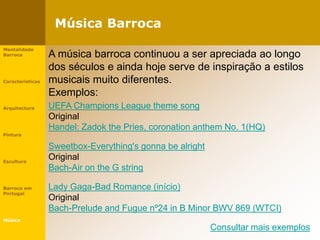 Música Barroca
Mentalidade
Barroca
Características
Arquitectura
Pintura
Escultura
Barroco em
Portugal
Música
UEFA Champions League theme song
Original
Handel: Zadok the Pries, coronation anthem No. 1(HQ)
Sweetbox-Everything's gonna be alright
Original
Bach-Air on the G string
Lady Gaga-Bad Romance (início)
Original
Bach-Prelude and Fugue nº24 in B Minor BWV 869 (WTCI)
Consultar mais exemplos
A música barroca continuou a ser apreciada ao longo
dos séculos e ainda hoje serve de inspiração a estilos
musicais muito diferentes.
Exemplos:
 
