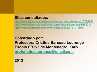 Sites consultados:
http://www.slideshare.net/ladonordeste/musica-barroca-16778956
http://www.slideshare.net/OnildoJunior/musica-barroca-8953213
http://cronicasdoprofessorferrao.blogs.sapo.pt/16791.html
Construído por:
Professora Cristina Barcoso Lourenço
Escola EB 2/3 de Montenegro, Faro
profcristinalourenco@gmail.com
2013
 