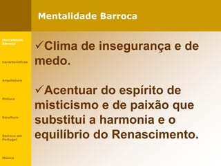 Mentalidade Barroca
Clima de insegurança e de
medo.
Acentuar do espírito de
misticismo e de paixão que
substitui a harmonia e o
equilíbrio do Renascimento.
Mentalidade
Barroca
Características
Arquitetura
Pintura
Escultura
Barroco em
Portugal
Música
 