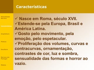 Características
Mentalidade
Barroca
Características
Arquitetura
Pintura
Escultura
Barroco em
Portugal
Música
 Nasce em Roma, século XVII.
Estende-se pela Europa, Brasil e
América Latina.
Gosto pelo movimento, pela
emoção, pelo espetacular.
Proliferação dos volumes, curvas e
contracurvas, ornamentação,
contrastes de cor, luz e sombra,
sensualidade das formas e horror ao
vazio.
 