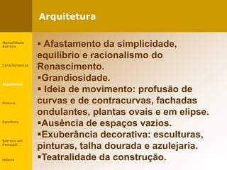 Arquitetura
Mentalidade
Barroca
Características
Arquitetura
Pintura
Escultura
Barroco em
Portugal
Música
 Afastamento da simplicidade,
equilíbrio e racionalismo do
Renascimento.
Grandiosidade.
 Ideia de movimento: profusão de
curvas e de contracurvas, fachadas
ondulantes, plantas ovais e em elipse.
Ausência de espaços vazios.
Exuberância decorativa: esculturas,
pinturas, talha dourada e azulejaria.
Teatralidade da construção.
 