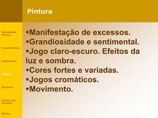 Pintura
Mentalidade
Barroca
Características
Arquitetura
Pintura
Escultura
Barroco em
Portugal
Música
Manifestação de excessos.
Grandiosidade e sentimental.
Jogo claro-escuro. Efeitos da
luz e sombra.
Cores fortes e variadas.
Jogos cromáticos.
Movimento.
 