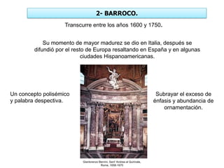 2- BARROCO.
Gianlorenzo Bernini, Sant' Andrea al Quirinale,
Rome, 1658-1670
Transcurre entre los años 1600 y 1750.
Un concepto polisémico
y palabra despectiva.
Su momento de mayor madurez se dio en Italia, después se
difundió por el resto de Europa resaltando en España y en algunas
ciudades Hispanoamericanas.
Subrayar el exceso de
énfasis y abundancia de
ornamentación.
 