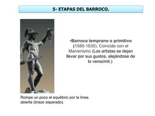 5- ETAPAS DEL BARROCO.
•Barroco temprano o primitivo
(1580-1630). Coincide con el
Manierismo (Los artistas se dejan
llevar por sus gustos, alejándose de
lo verosímil.)
Rompe un poco el equilibrio por la línea
abierta (brazo separado).
 