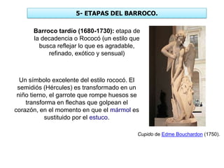 5- ETAPAS DEL BARROCO.
Barroco tardío (1680-1730): etapa de
la decadencia o Rococó (un estilo que
busca reflejar lo que es agradable,
refinado, exótico y sensual)
Cupido de Edme Bouchardon (1750).
Un símbolo excelente del estilo rococó. El
semidiós (Hércules) es transformado en un
niño tierno, el garrote que rompe huesos se
transforma en flechas que golpean el
corazón, en el momento en que el mármol es
sustituido por el estuco.
 