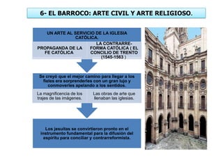 6- EL BARROCO: ARTE CIVIL Y ARTE RELIGIOSO.
Los jesuitas se convirtieron pronto en el
instrumento fundamental para la difusión del
espíritu para conciliar y contrarreformista.
Se creyó que el mejor camino para llegar a los
fieles era sorprenderles con un gran lujo y
conmoverles apelando a los sentidos.
La magnificencia de los
trajes de las imágenes.
Las obras de arte que
llenaban las iglesias.
UN ARTE AL SERVICIO DE LA IGLESIA
CATÓLICA.
PROPAGANDA DE LA
FE CATÓLICA
LA CONTRARRE-
FORMA CATÓLICA ( EL
CONCILIO DE TRENTO
(1545-1563 )
 