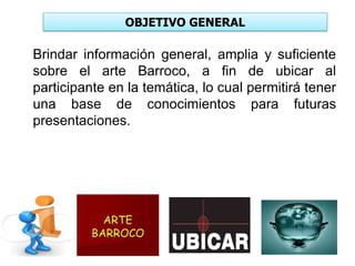 OBJETIVO GENERAL
Brindar información general, amplia y suficiente
sobre el arte Barroco, a fin de ubicar al
participante en la temática, lo cual permitirá tener
una base de conocimientos para futuras
presentaciones.
 