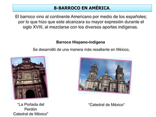 8-BARROCO EN AMÉRICA.
El barroco vino al continente Americano por medio de los españoles;
por lo que hizo que este alcanzara su mayor expresión durante el
siglo XVIII, al mezclarse con los diversos aportes indígenas.
Barroco Hispano-indígena
Se desarrolló de una manera más resaltante en México,
"La Portada del
Perdón
Catedral de México"
"Catedral de México"
 