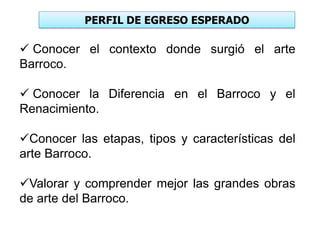 PERFIL DE EGRESO ESPERADO
 Conocer el contexto donde surgió el arte
Barroco.
 Conocer la Diferencia en el Barroco y el
Renacimiento.
Conocer las etapas, tipos y características del
arte Barroco.
Valorar y comprender mejor las grandes obras
de arte del Barroco.
 