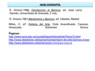 -BIBLIOGRAFÍA.
E. Orozco.1988. Introducción al Barroco, ed. José Larra
Garrido, Universidad de Granada, 2 vols.
E. Orozco 1981.Manierismo y Barroco, ed. Cátedra, Madrid
Millán, C. s/f. Historia del Arte. Ciclo diversificado. Caracas,
Venezuela: Ediciones Eneva
.
Paginas:
http://www.rena.edu.ve/cuartaEtapa/historiaArte/Tema12.html
http://www.slideshare.net/egmarin/presentacin-de-arte-barroco-2-eso
http://www.slideshare.net/amarcos/a-r-t-e-b-a-r-r-o-c-o
 