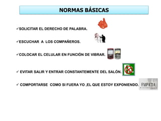 NORMAS BÁSICAS
SOLICITAR EL DERECHO DE PALABRA.
ESCUCHAR A LOS COMPAÑEROS.
COLOCAR EL CELULAR EN FUNCIÓN DE VIBRAR.
 EVITAR SALIR Y ENTRAR CONSTANTEMENTE DEL SALÓN.
 COMPORTARSE COMO SI FUERA YO ,EL QUE ESTOY EXPONIENDO.
 