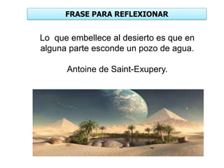 FRASE PARA REFLEXIONAR
Lo que embellece al desierto es que en
alguna parte esconde un pozo de agua.
Antoine de Saint-Exupery.
 