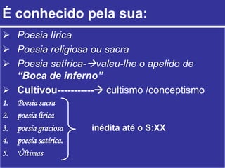 É conhecido pela sua:
 Poesia lírica
 Poesia religiosa ou sacra
 Poesia satírica-valeu-lhe o apelido de
“Boca de inferno”
 Cultivou----------- cultismo /conceptismo
1. Poesia sacra
2. poesia lírica
3. poesia graciosa inédita até o S:XX
4. poesia satírica.
5. Últimas
 