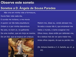 Não vira em minha vida a formosura,
Ouvia falar nela cada dia,
E ouvida me incitava, e me movia
A querer ver tão bela arquitetura:
Ontem a vi por minha desventura
Na cara, no bom ar, na galhardia
De uma mulher, que em Anjo se mentia;
De um Sol, que se trajava em criatura
Matem-me, disse eu, vendo abrasar-me,
Se esta a cousa não é, que encarecer-me
Sabia o mundo, e tanto exagerar-me:
Olhos meus, disse então por defender-me,
Se a beleza heis de ver para matar-me,
Antes olhos cegueis, do que eu perder-me.
(In: Antonio Candido e J. A. Castello, op. cit., p.
61).
Observe este soneto:
Sonetos a D. Ângela de Sousa Paredes
 
