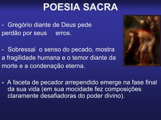 POESIA SACRA
- Gregório diante de Deus pede
perdão por seus erros.
- Sobressai o senso do pecado, mostra
a fragilidade humana e o temor diante da
morte e a condenação eterna.
- A faceta de pecador arrependido emerge na fase final
da sua vida (em sua mocidade fez composições
claramente desafiadoras do poder divino).
 