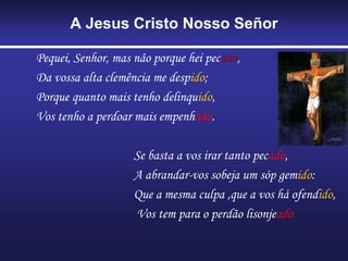 A Jesus Cristo Nosso Señor
Pequei, Senhor, mas nâo porque hei pecado,
Da vossa alta clemência me despido;
Porque quanto mais tenho delinquido,
Vos tenho a perdoar mais empenhado.
Se basta a vos irar tanto pecado,
A abrandar-vos sobeja um sóp gemido:
Que a mesma culpa ,que a vos há ofendido,
Vos tem para o perdão lisonjeado
 