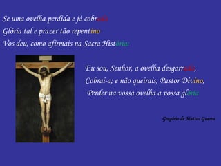 Se uma ovelha perdida e já cobrada
Glória tal e prazer tão repentino
Vos deu, como afirmais na Sacra História:
Eu sou, Senhor, a ovelha desgarrada,
Cobrai-a; e não queirais, Pastor Divino,
Perder na vossa ovelha a vossa glória
Gregório de Mattos Guerra
 