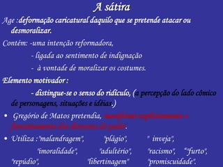 A sátira
Age :deformação caricatural daquilo que se pretende atacar ou
desmoralizar.
Contém: -uma intenção reformadora,
- ligada ao sentimento de indignação
- à vontade de moralizar os costumes.
Elemento motivador :
- distingue-se o senso do ridículo, (a percepção do lado cômico
de personagens, situações e idéias.)
• Gregório de Matos pretendia, manifestar explicitamente o
funcionamento dos discursos do poder.
• Utiliza :"malandragem", "plágio", " inveja",
"imoralidade", "adultério", "racismo", “"furto",
"repúdio", "libertinagem" "promiscuidade".
 