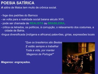 POESIA SATÍRICA
A sátira de Matos tem muito de crônica social.
- foge dos padrões do Barroco
- se volta para a realidade social baiana século XVII.
- pode ser chamada de REALISTA ou BRASILEIRA.
- critica os letrados, os políticos, à corrupção, o relaxamento dos costumes, a
cidade de Bahia.
-língua diversificada (indígena e africana) palavrões, gírias, expressões locais
“Que os brasileiros são Bestas
E estão sempre a trabalhar
Toda a vida, por manter
Maganos de Portugal”
Maganos: engraçados.
 