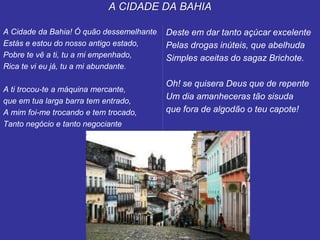 A CIDADE DA BAHIA
A Cidade da Bahia! Ó quão dessemelhante
Estás e estou do nosso antigo estado,
Pobre te vê a ti, tu a mi empenhado,
Rica te vi eu já, tu a mi abundante.
A ti trocou-te a máquina mercante,
que em tua larga barra tem entrado,
A mim foi-me trocando e tem trocado,
Tanto negócio e tanto negociante
Deste em dar tanto açúcar excelente
Pelas drogas inúteis, que abelhuda
Simples aceitas do sagaz Brichote.
Oh! se quisera Deus que de repente
Um dia amanheceras tão sisuda
que fora de algodão o teu capote!
 