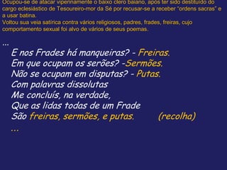 Ocupou-se de atacar viperinamente o baixo clero baiano, após ter sido destituído do
cargo eclesiástico de Tesoureiro-mor da Sé por recusar-se a receber “ordens sacras” e
a usar batina.
Voltou sua veia satírica contra vários religiosos, padres, frades, freiras, cujo
comportamento sexual foi alvo de vários de seus poemas.
...
E nos Frades há manqueiras? - Freiras.
Em que ocupam os serões? -Sermões.
Não se ocupam em disputas? - Putas.
Com palavras dissolutas
Me concluís, na verdade,
Que as lidas todas de um Frade
São freiras, sermões, e putas. (recolha)
...
 