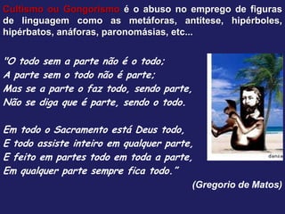 Cultismo ou Gongorismo é o abuso no emprego de figuras
de linguagem como as metáforas, antítese, hipérboles,
hipérbatos, anáforas, paronomásias, etc...
"O todo sem a parte não é o todo;
A parte sem o todo não é parte;
Mas se a parte o faz todo, sendo parte,
Não se diga que é parte, sendo o todo.
Em todo o Sacramento está Deus todo,
E todo assiste inteiro em qualquer parte,
E feito em partes todo em toda a parte,
Em qualquer parte sempre fica todo.”
(Gregorio de Matos)
 