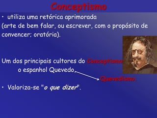 Conceptismo
• utiliza uma retórica aprimorada
(arte de bem falar, ou escrever, com o propósito de
convencer; oratória).
Um dos principais cultores do Conceptismo
o espanhol Quevedo,
Quevedismo.
• Valoriza-se "o que dizer".
 