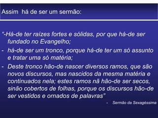 Assim há de ser um sermão:
“-Há-de ter raízes fortes e sólidas, por que há-de ser
fundado no Evangelho;
- há-de ser um tronco, porque há-de ter um só assunto
e tratar uma só matéria;
- Deste tronco hão-de nascer diversos ramos, que são
novos discursos, mas nascidos da mesma matéria e
continuados nela; estes ramos nã hão-de ser secos,
sinão cobertos de folhas, porque os discursos hão-de
ser vestidos e ornados de palavras”
- Sermão da Sexagéssima
 