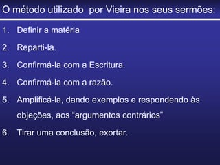 O método utilizado por Vieira nos seus sermões:
1. Definir a matéria
2. Reparti-la.
3. Confirmá-la com a Escritura.
4. Confirmá-la com a razão.
5. Amplificá-la, dando exemplos e respondendo às
objeções, aos “argumentos contrários”
6. Tirar uma conclusão, exortar.
 