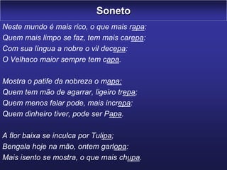 Soneto
Neste mundo é mais rico, o que mais rapa:
Quem mais limpo se faz, tem mais carepa:
Com sua língua a nobre o vil decepa:
O Velhaco maior sempre tem capa.
Mostra o patife da nobreza o mapa:
Quem tem mão de agarrar, ligeiro trepa;
Quem menos falar pode, mais increpa:
Quem dinheiro tiver, pode ser Papa.
A flor baixa se inculca por Tulipa;
Bengala hoje na mão, ontem garlopa:
Mais isento se mostra, o que mais chupa.
 