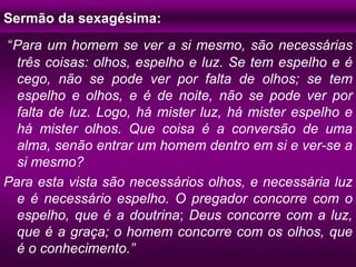 Sermão da sexagésima:
“Para um homem se ver a si mesmo, são necessárias
três coisas: olhos, espelho e luz. Se tem espelho e é
cego, não se pode ver por falta de olhos; se tem
espelho e olhos, e é de noite, não se pode ver por
falta de luz. Logo, há mister luz, há mister espelho e
há mister olhos. Que coisa é a conversão de uma
alma, senão entrar um homem dentro em si e ver-se a
si mesmo?
Para esta vista são necessários olhos, e necessária luz
e é necessário espelho. O pregador concorre com o
espelho, que é a doutrina; Deus concorre com a luz,
que é a graça; o homem concorre com os olhos, que
é o conhecimento.”
 