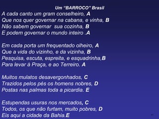 Um “BARROCO” Brasil
A cada canto um gram conselheiro, A
Que nos quer governar na cabana, e vinha, B
Não sabem governar sua cozinha, B
E podem governar o mundo inteiro .A
Em cada porta um frequentado olheiro, A
Que a vida do vizinho, e da vizinha, B
Pesquisa, escuta, espreita, e esquadrinha,B
Para levar à Praça, e ao Terreiro. A
Muitos mulatos desavergonhados, C
Trazidos pelos pés os homens nobres, D
Postas nas palmas toda a picardia. E
Estupendas usuras nos mercados, C
Todos, os que não furtam, muito pobres, D
Eis aqui a cidade da Bahia.E
 