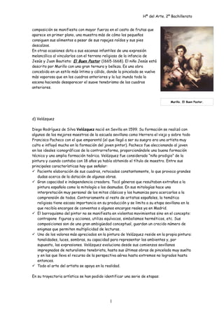 Hª del Arte. 2º Bachillerato
composición se manifiesta con mayor fuerza en el cesto de frutas que
aparece en primer plano, una muestra más de cómo los pequeños
consiguen sus alimentos a pesar de sus ropajes raídos y sus pies
descalzos.
En otras ocasiones dota a sus escenas infantiles de una expresión
melancólica al vincularlos con el terreno religioso de la infancia de
Jesús y Juan Bautista: El Buen Pastor (1665-1668). El niño Jesús está
descrito por Murillo con una gran ternura y belleza. Es una obra
concebida en un estilo más íntimo y cálido, donde la pincelada se vuelve
más vaporosa que en los cuadros anteriores y la luz inunda toda la
escena haciendo desaparecer el suave tenebrismo de los cuadros
anteriores.
d) Velázquez
Diego Rodríguez de Silva Velázquez nació en Sevilla en 1599. Su formación se realizó con
algunos de los mejores maestros de la escuela sevillana como Herrera el viejo y sobre todo
Francisco Pacheco con el que emparentó (el que llegó a ser su suegro era una artista muy
culto e influyó mucho en la formación del joven pintor). Pacheco fue aleccionando al joven
en los ideales iconográficos de la contrarreforma, proporcionándole una buena formación
técnica y una amplia formación teórica. Velázquez fue considerado “niño prodigio” de la
pintura y cuando contaba con 18 años ya había obtenido el título de maestro. Entre sus
principales características hay que señalar:
 Paciente elaboración de sus cuadros, retocados constantemente, lo que provoca grandes
dudas acerca de la datación de algunas obras.
 Gran capacidad e independencia creadora. Tocó géneros que resultaban extraños a la
pintura española como la mitología o los desnudos. En sus mitologías hace una
interpretación muy personal de los mitos clásicos y los humaniza para acercarlos a la
comprensión de todos. Contrariamente al resto de artistas españoles, la temática
religiosa tiene escasa importancia en su producción y se limita a su etapa sevillana en la
que recibía encargos de conventos o algunos encargos reales ya en Madrid.
 El barroquismo del pintor no se manifiesta en violentos movimientos sino en el concepto:
contrapone figuras y acciones, utiliza equívocos, simbolismos herméticos, etc. Sus
composiciones son de una gran ambigüedad conceptual, guardan un crecido número de
enigmas que permiten multiplicidad de lecturas.
 Uno de los valores más apreciados en la pintura de Velázquez reside en la propia pintura:
tonalidades, luces, sombras, su capacidad para representar los ambientes y, por
supuesto, las expresiones. Velázquez evoluciona desde sus comienzos sevillanos
impregnados de naturalismo tenebrista, hasta sus últimas obras de pincelada muy suelta
y en las que lleva el recurso de la perspectiva aérea hasta extremos no logrados hasta
entonces.
 Todo el arte del artista se apoya en la realidad.
En su trayectoria artística se han podido identificar una serie de etapas:
1
Murillo. El Buen Pastor.
 