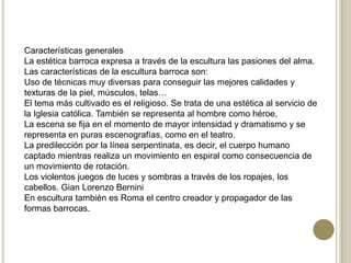 Características generales
La estética barroca expresa a través de la escultura las pasiones del alma.
Las características de la escultura barroca son:
Uso de técnicas muy diversas para conseguir las mejores calidades y
texturas de la piel, músculos, telas…
El tema más cultivado es el religioso. Se trata de una estética al servicio de
la Iglesia católica. También se representa al hombre como héroe,
La escena se fija en el momento de mayor intensidad y dramatismo y se
representa en puras escenografías, como en el teatro.
La predilección por la línea serpentinata, es decir, el cuerpo humano
captado mientras realiza un movimiento en espiral como consecuencia de
un movimiento de rotación.
Los violentos juegos de luces y sombras a través de los ropajes, los
cabellos. Gian Lorenzo Bernini
En escultura también es Roma el centro creador y propagador de las
formas barrocas.
 