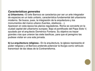 Características generales
a) Urbanismo.- El arte Barroco se caracteriza por ser un arte integrador
de espacios en un todo unitario, característica fundamental del urbanismo
moderno. Se busca, pues, la integración de la arquitectura y los
monumentos del marco urbano (fuentes, obeliscos…).
Aparecen en esta época los planos reguladores. Roma se convierte en la
ciudad capital del urbanismo europeo. Bajo el pontificado del Papa Sixto V,
ayudado por el arquitecto Doménico Fontana. Su objetivo es trazar
grandes vías que unieran las siete basílicas, para que el peregrino las
pudiese visitar en una sola jornada.
b) La arquitectura religiosa.- En la arquitectura, la iglesia representa el
poder religioso y el Barroco pretende potenciar la liturgia como vehículo
transmisor de las ideas de la Contrarreforma.
 
