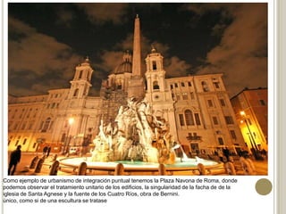 Como ejemplo de urbanismo de integración puntual tenemos la Plaza Navona de Roma, donde
podemos observar el tratamiento unitario de los edificios, la singularidad de la facha de de la
iglesia de Santa Agnese y la fuente de los Cuatro Ríos, obra de Bernini.
único, como si de una escultura se tratase
 