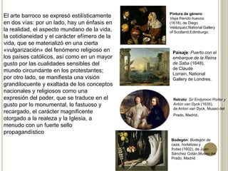 El arte barroco se expresó estilísticamente
en dos vías: por un lado, hay un énfasis en
la realidad, el aspecto mundano de la vida,
la cotidianeidad y el carácter efímero de la
vida, que se materializó en una cierta
«vulgarización» del fenómeno religioso en
los países católicos, así como en un mayor
gusto por las cualidades sensibles del
mundo circundante en los protestantes;
por otro lado, se manifiesta una visión
grandilocuente y exaltada de los conceptos
nacionales y religiosos como una
expresión del poder, que se traduce en el
gusto por lo monumental, lo fastuoso y
recargado, el carácter magnificente
otorgado a la realeza y la Iglesia, a
menudo con un fuerte sello
propagandístico
Pintura de género:
Vieja friendo huevos
(1618), de Diego
Velázquez,National Gallery
of Scotland,Edimburgo.
Paisaje: Puerto con el
embarque de la Reina
de Saba (1648),
de Claude
Lorrain, National
Gallery de Londres.
Retrato: Sir Endymion Porter y
Anton van Dyck (1635),
de Anton van Dyck, Museo del
Prado, Madrid.
Bodegón: Bodegón de
caza, hortalizas y
frutas (1602), de Juan
Sánchez Cotán,Museo del
Prado, Madrid.
 