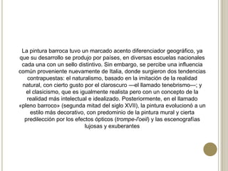 La pintura barroca tuvo un marcado acento diferenciador geográfico, ya
que su desarrollo se produjo por países, en diversas escuelas nacionales
cada una con un sello distintivo. Sin embargo, se percibe una influencia
común proveniente nuevamente de Italia, donde surgieron dos tendencias
contrapuestas: el naturalismo, basado en la imitación de la realidad
natural, con cierto gusto por el claroscuro —el llamado tenebrismo—; y
el clasicismo, que es igualmente realista pero con un concepto de la
realidad más intelectual e idealizado. Posteriormente, en el llamado
«pleno barroco» (segunda mitad del siglo XVII), la pintura evolucionó a un
estilo más decorativo, con predominio de la pintura mural y cierta
predilección por los efectos ópticos (trompe-l'oeil) y las escenografías
lujosas y exuberantes
 