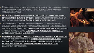 • ES UN ARTE QUE SE BASA EN LA INVERSIÓN DE LA REALIDAD: EN LA «SIMULACIÓN», EN
CONVERTIR LO FALSO EN VERDADERO, Y EN LA «DISIMULACIÓN», PASAR LO
VERDADERO POR FALSO.
• NO SE MUESTRAN

LAS COSAS COMO SON, SINO COMO SE QUERRÍA QUE FUESEN,
ESPECIALMENTE EN EL MUNDO CATÓLICO, DONDE LA CONTRARREFORMA TUVO UN
ÉXITO EXIGUO, YA QUE MEDIA

•

EN LITERATURA

EUROPA SE PASÓ

AL PROTESTANTISMO.

SE MANIFESTÓ DANDO RIENDA SUELTA AL ARTIFICIO RETÓRICO,

COMO UN MEDIO DE EXPRESIÓN PROPAGANDÍSTICO EN QUE LA SUNTUOSIDAD DEL
LENGUAJE PRETENDÍA REFLEJAR LA REALIDAD DE FORMA EDULCORADA, RECURRIENDO

A FIGURAS RETÓRICAS COMO LA METÁFORA, LA PARADOJA, LA HIPÉRBOLE, LA
ANTÍTESIS, EL HIPÉRBATON, LA ELIPSIS, ETC.

• ESTA TRANSPOSICIÓN

DE LA REALIDAD, QUE SE VE DISTORSIONADA Y MAGNIFICADA,

ALTERADA EN SUS PROPORCIONES Y SOMETIDA AL CRITERIO SUBJETIVO DE LA
FICCIÓN, PASÓ IGUALMENTE AL TERRENO DE LA PINTURA, DONDE SE ABUSA DEL
ESCORZO Y LA PERSPECTIVA ILUSIONISTA EN AREAS DE EFECTOS MAYORES,
LLAMATIVOS Y SORPRENDENTES.

 