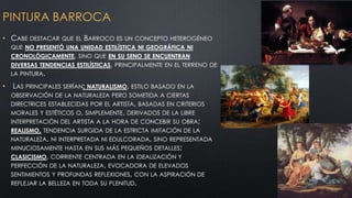 PINTURA BARROCA
• CABE DESTACAR QUE EL BARROCO ES UN CONCEPTO

HETEROGÉNEO

QUE NO PRESENTÓ UNA UNIDAD ESTILÍSTICA NI GEOGRÁFICA NI
CRONOLÓGICAMENTE, SINO QUE EN SU SENO SE ENCUENTRAN

DIVERSAS TENDENCIAS ESTILÍSTICAS, PRINCIPALMENTE EN EL TERRENO DE
LA PINTURA.

•

LAS PRINCIPALES SERÍAN: NATURALISMO, ESTILO BASADO EN LA
OBSERVACIÓN DE LA NATURALEZA PERO SOMETIDA A CIERTAS
DIRECTRICES ESTABLECIDAS POR EL ARTISTA, BASADAS EN CRITERIOS
MORALES Y ESTÉTICOS O, SIMPLEMENTE, DERIVADOS DE LA LIBRE

INTERPRETACIÓN DEL ARTISTA A LA HORA DE CONCEBIR SU OBRA;

REALISMO, TENDENCIA SURGIDA DE LA ESTRICTA IMITACIÓN DE LA

NATURALEZA, NI INTERPRETADA NI EDULCORADA, SINO REPRESENTADA
MINUCIOSAMENTE HASTA EN SUS MÁS PEQUEÑOS DETALLES;
CLASICISMO, CORRIENTE CENTRADA EN LA IDEALIZACIÓN Y

PERFECCIÓN DE LA NATURALEZA, EVOCADORA DE ELEVADOS

SENTIMIENTOS Y PROFUNDAS REFLEXIONES, CON LA ASPIRACIÓN DE
REFLEJAR LA BELLEZA EN TODA SU PLENITUD.

 
