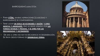 BARROQUISMO para D'Ors

• PARA D'ORS, «AMBAS ASPIRACIONES [CLASICISMO Y
BARROQUISMO] SE COMPLEMENTAN.
• TIENE LUGAR UN ESTILO DE ECONOMÍA Y RAZÓN, Y OTRO
MUSICAL Y ABUNDANTE. UNO SE SIENTE ATRAÍDO POR LAS
FORMAS ESTABLES Y PESADAS, Y EL OTRO POR LAS
REDONDEADAS Y ASCENDENTES.
•

DE UNO A OTRO NO HAY NI DECADENCIA NI DEGENERACIÓN.
SE TRATA DEDOS FORMAS DE SENSIBILIDAD ETERNA.

 