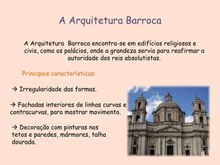 A Arquitetura Barroca
A Arquitetura Barroca encontra-se em edifícios religiosos e
civis, como os palácios, onde a grandeza servia para reafirmar a
autoridade dos reis absolutistas.
Principais características:
 Irregularidade das formas.
 Fachadas interiores de linhas curvas e
contracurvas, para mostrar movimento.
 Decoração com pinturas nos
tetos e paredes, mármores, talha
dourada.

 
