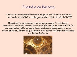 Filosofia do Barroco
O Barroco corresponde à segunda etapa da Era Clássica, iniciou-se
no fim do século XVI e prolongou-se até o início do século XVIII.
O movimento surgiu como uma forma de reagir às tendências
humanistas, tentando reencontrar a tradição cristã, no século XVII foi
marcado pelos reflexos das crises religiosas, e essas ocorreram no
século anterior, dentre as quais que se destacam a Reforma Protestante
e a Contra-Reforma.

 