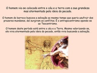 O homem via-se colocado entre o céu e a terra com a sua grandeza
mas atormentado pela ideia do pecado.
O homem do barroco buscava a salvação ao mesmo tempo que queria usufruir dos
prazeres mundanos, daí surgiram os conflitos. É o antropocentrismo opondo-se
ao Teocentrismo.

O homem deste período está entre o céu e a Terra. Mesmo valorizando-se,
ele vivia atormentado pela ideia do pecado, então vivia buscando a salvação.

 