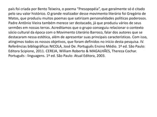 país foi criada por Bento Teixeira, o poema “Presopopéia”, que geralmente só é citado
pelo seu valor histórico. O grande realizador desse movimento literário foi Gregório de
Matos, que produziu muitos poemas que satirizam personalidades políticas poderosos.
Padre Antônio Vieira também merece ser destacado, já que produziu vários de seus
sermões em nossas terras. Acreditamos que o grupo conseguiu relacionar o contexto
sócio cultural da época com o Movimento Literário Barroco, falar dos autores que se
destacaram nessa estética, além de apresentar suas principais características. Com isso,
atingimos todos os nossos objetivos, que foram definidos no início desta pesquisa. IV.
Referências bibliográficas NICOLA, José De. Português Ensino Médio. 1ª ed. São Paulo:
Editora Scipione, 2011. CEREJA, William Roberto & MAGALHÃES, Thereza Cochar.
Português : linguagens. 1ª ed. São Paulo: Atual Editora, 2003.

 