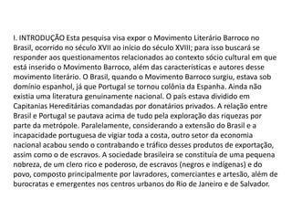 I. INTRODUÇÃO Esta pesquisa visa expor o Movimento Literário Barroco no
Brasil, ocorrido no século XVII ao início do século XVIII; para isso buscará se
responder aos questionamentos relacionados ao contexto sócio cultural em que
está inserido o Movimento Barroco, além das características e autores desse
movimento literário. O Brasil, quando o Movimento Barroco surgiu, estava sob
domínio espanhol, já que Portugal se tornou colônia da Espanha. Ainda não
existia uma literatura genuinamente nacional. O país estava dividido em
Capitanias Hereditárias comandadas por donatários privados. A relação entre
Brasil e Portugal se pautava acima de tudo pela exploração das riquezas por
parte da metrópole. Paralelamente, considerando a extensão do Brasil e a
incapacidade portuguesa de vigiar toda a costa, outro setor da economia
nacional acabou sendo o contrabando e tráfico desses produtos de exportação,
assim como o de escravos. A sociedade brasileira se constituía de uma pequena
nobreza, de um clero rico e poderoso, de escravos (negros e indígenas) e do
povo, composto principalmente por lavradores, comerciantes e artesão, além de
burocratas e emergentes nos centros urbanos do Rio de Janeiro e de Salvador.

 
