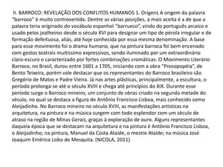 II. BARROCO: REVELAÇÃO DOS CONFLITOS HUMANOS 1. Origens A origem da palavra
“barroco” é muito controvertida. Dentre as várias posições, a mais aceita é a de que a
palavra teria originado do vocábulo espanhol “barrueco”, vindo do português arcaico e
usado pelos joalheiros desde o século XVI para designar um tipo de pérola irregular e de
formação defeituosa, aliás, até hoje conhecida por essa mesma denominação. A base
para esse movimento foi o drama humano, que na pintura barroca foi bem encenado
com gestos teatrais muitíssimo expressivos, sendo iluminado por um extraordinário
claro-escuro e caracterizado por fortes combinações cromáticas. O Movimento Literário
Barroco, no Brasil, durou entre 1601 a 1705, iniciando com a obra “Prosopopéia”, de
Bento Teixeira, porém vale destacar que os representantes do Barroco brasileiro são
Gregório de Matos e Padre Vieira. Já nas artes plásticas, principalmente, a escultura, o
período prolonga-se até o século XVIII e chega até princípios do XIX. Durante esse
período surge o Barroco mineiro, um conjunto de obras criado na segunda metade do
século, no qual se destaca a figura de Antônio Francisco Lisboa, mais conhecido como
Aleijadinho. No Barroco mineiro no século XVIII, as manifestações artísticas na
arquitetura, na pintura e na música surgem com todo esplendor com um século de
atraso na região de Minas Gerais, graças à exploração de ouro. Alguns representantes
daquela época que se destacam na arquitetura e na pintura é Antônio Francisco Lisboa,
o Aleijadinho; na pintura, Manuel da Costa Ataíde, o mestre Ataíde; na música José
Joaquim Emérico Lobo de Mesquita. (NICOLA, 2011).

 