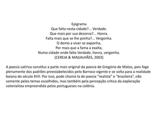 Epigrama
Que falta nesta cidade?... Verdade.
Que mais por sua desonra?... Honra.
Falta mais que se lhe ponha?... Vergonha.
O demo a viver se exponha,
Por mais que a fama a exalta,
Numa cidade onde falta Verdade, honra, vergonha.
(CEREJA & MAGALHÃES, 2003)
A poesia satírica constitui a parte mais original da poesia de Gregório de Matos, pois foge
plenamente dos padrões preestabelecidos pelo Barroco vigente e se volta para a realidade
baiana do século XVII. Por isso, pode chamá-la de poesia “realista” e “brasileira”, não
somente pelos temas escolhidos, mas também pela percepção crítica da exploração
colonialista empreendida pelos portugueses na colônia.

 